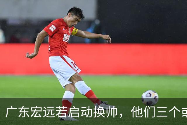 广东宏远若启动换帅，他们三个或将最有希望当选！
